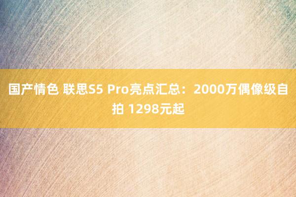 国产情色 联思S5 Pro亮点汇总：2000万偶像级自拍 1298元起