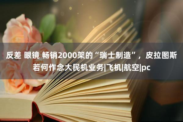 反差 眼镜 畅销2000架的“瑞士制造”，皮拉图斯若何作念大民机业务|飞机|航空|pc