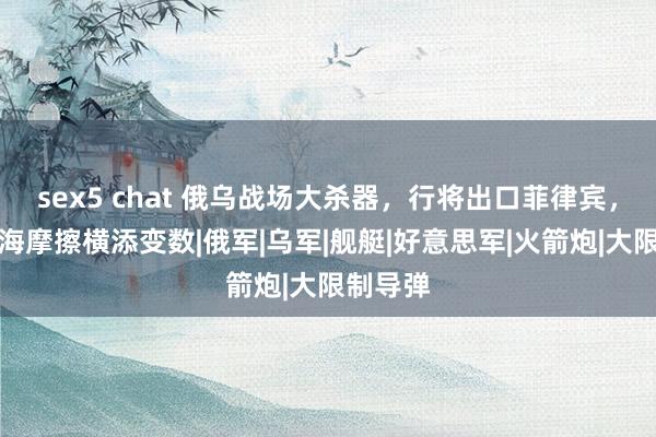 sex5 chat 俄乌战场大杀器，行将出口菲律宾，中菲南海摩擦横添变数|俄军|乌军|舰艇|好意思军|火箭炮|大限制导弹