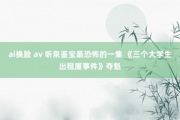 ai换脸 av 听泉鉴宝最恐怖的一集 《三个大学生出租屋事件》夺魁