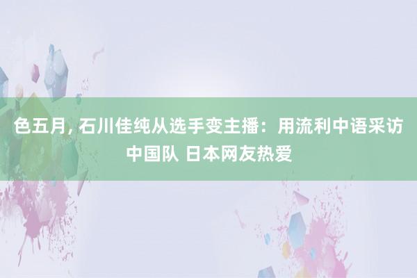 色五月， 石川佳纯从选手变主播：用流利中语采访中国队 日本网友热爱