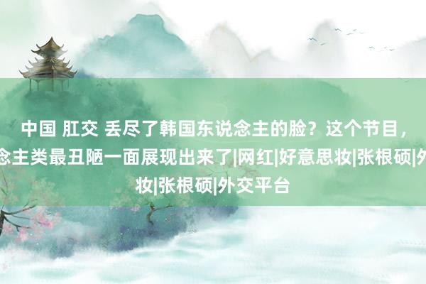 中国 肛交 丢尽了韩国东说念主的脸？这个节目，把东说念主类最丑陋一面展现出来了|网红|好意思妆|张根硕|外交平台