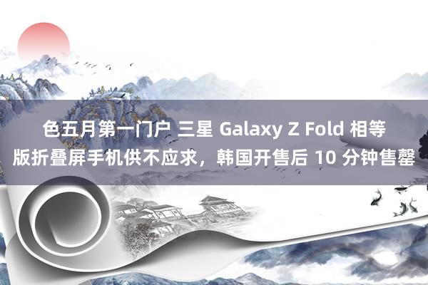 色五月第一门户 三星 Galaxy Z Fold 相等版折叠屏手机供不应求，韩国开售后 10 分钟售罄