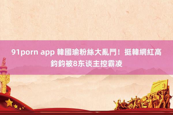 91porn app 韓國瑜粉絲大亂鬥！　挺韓網紅高鈞鈞被8东谈主控霸凌