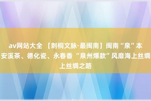 av网站大全 【刺桐文脉·最闽南】闽南“泉”本事：安溪茶、德化瓷、永春香 “泉州爆款”风靡海上丝绸之路