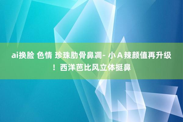 ai换脸 色情 珍珠肋骨鼻凋- 小Ａ辣颜值再升级！西洋芭比风立体挺鼻