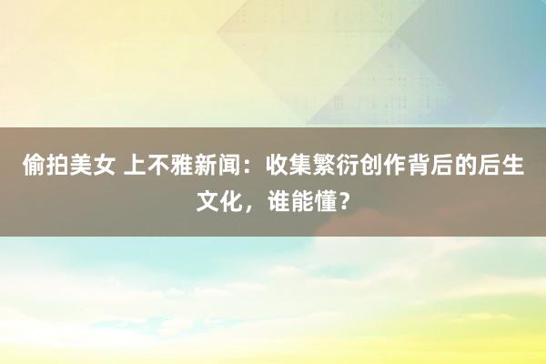 偷拍美女 上不雅新闻：收集繁衍创作背后的后生文化，谁能懂？