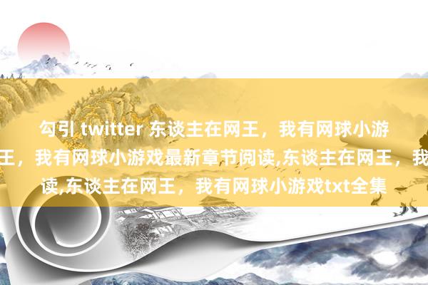 勾引 twitter 东谈主在网王，我有网球小游戏无弹窗，东谈主在网王，我有网球小游戏最新章节阅读，东谈主在网王，我有网球小游戏txt全集