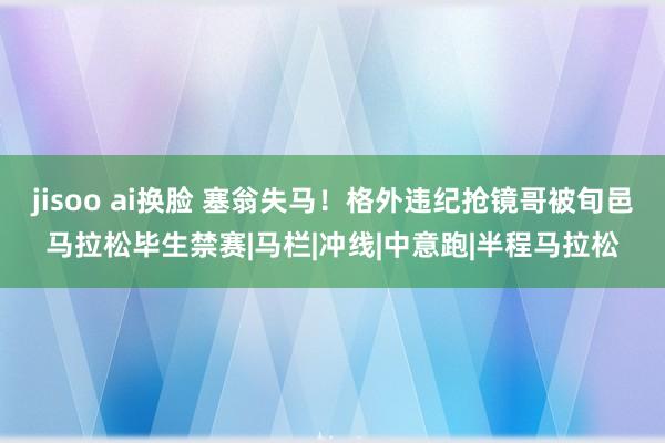 jisoo ai换脸 塞翁失马！格外违纪抢镜哥被旬邑马拉松毕生禁赛|马栏|冲线|中意跑|半程马拉松