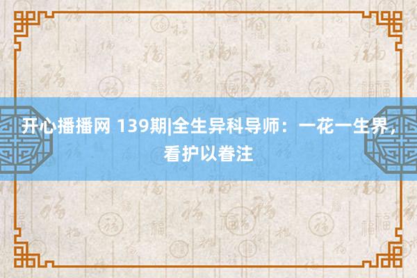 开心播播网 139期|全生异科导师：一花一生界，看护以眷注