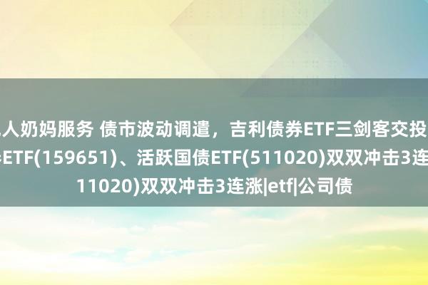 成人奶妈服务 债市波动调遣，吉利债券ETF三剑客交投活跃，国开债券ETF(159651)、活跃国债ETF(511020)双双冲击3连涨|etf|公司债