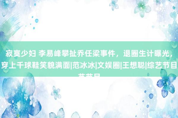 寂寞少妇 李易峰攀扯乔任梁事件，退圈生计曝光，穿上千球鞋笑貌满面|范冰冰|文娱圈|王想聪|综艺节目