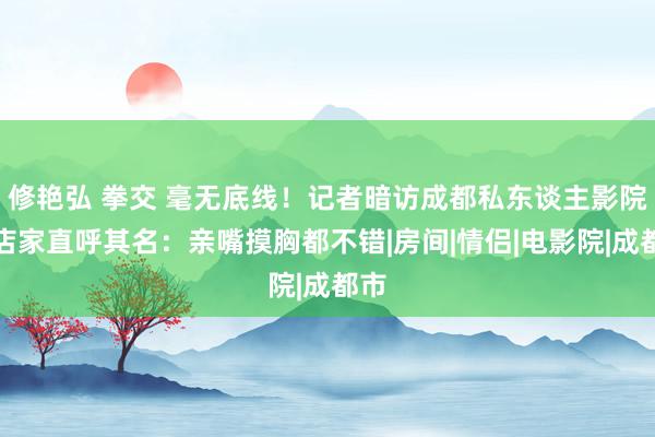 修艳弘 拳交 毫无底线！记者暗访成都私东谈主影院，店家直呼其名：亲嘴摸胸都不错|房间|情侣|电影院|成都市