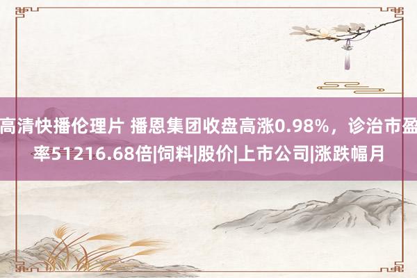 高清快播伦理片 播恩集团收盘高涨0.98%，诊治市盈率51216.68倍|饲料|股价|上市公司|涨跌幅月