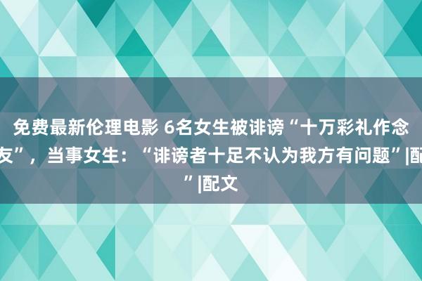 免费最新伦理电影 6名女生被诽谤“十万彩礼作念女友”，当事女生：“诽谤者十足不认为我方有问题”|配文