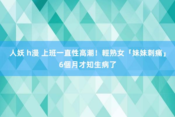 人妖 h漫 上班一直性高潮！　輕熟女「妹妹刺痛」6個月才知生病了