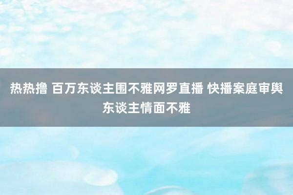 热热撸 百万东谈主围不雅网罗直播 快播案庭审舆东谈主情面不雅