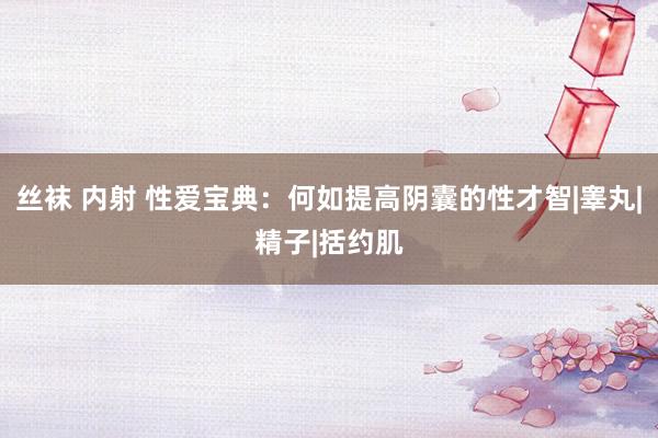 丝袜 内射 性爱宝典：何如提高阴囊的性才智|睾丸|精子|括约肌