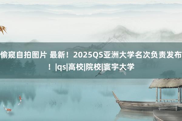 偷窥自拍图片 最新！2025QS亚洲大学名次负责发布！|qs|高校|院校|寰宇大学