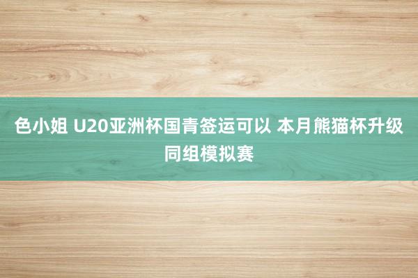 色小姐 U20亚洲杯国青签运可以 本月熊猫杯升级同组模拟赛