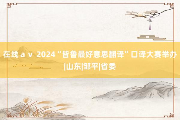 在线ａｖ 2024“皆鲁最好意思翻译”口译大赛举办|山东|邹平|省委