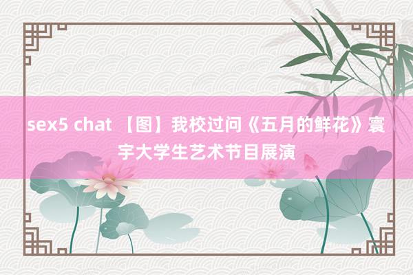 sex5 chat 【图】我校过问《五月的鲜花》寰宇大学生艺术节目展演