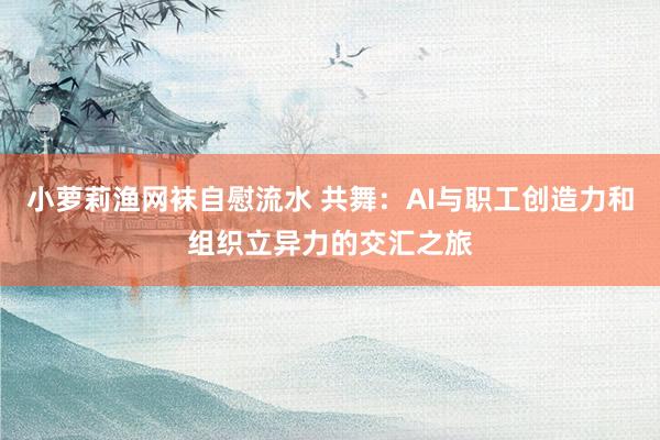 小萝莉渔网袜自慰流水 共舞：AI与职工创造力和组织立异力的交汇之旅