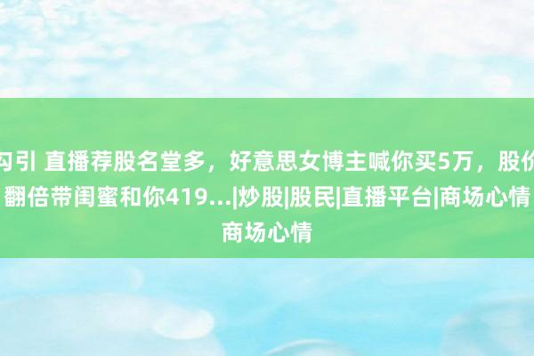 勾引 直播荐股名堂多，好意思女博主喊你买5万，股价翻倍带闺蜜和你419...|炒股|股民|直播平台|商场心情