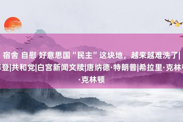 宿舍 自慰 好意思国“民主”这块地，越来越难洗了|拜登|共和党|白宫新闻文牍|唐纳德·特朗普|希拉里·克林顿