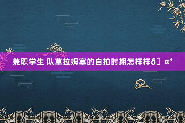 兼职学生 队草拉姆塞的自拍时期怎样样🤳