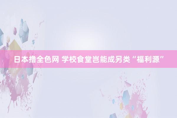 日本撸全色网 学校食堂岂能成另类“福利源”