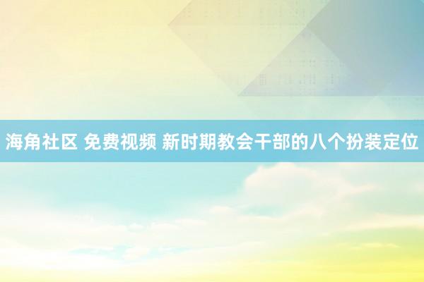 海角社区 免费视频 新时期教会干部的八个扮装定位