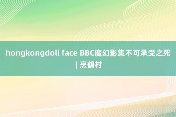 hongkongdoll face BBC魔幻影集不可承受之死 | 烹鶴村