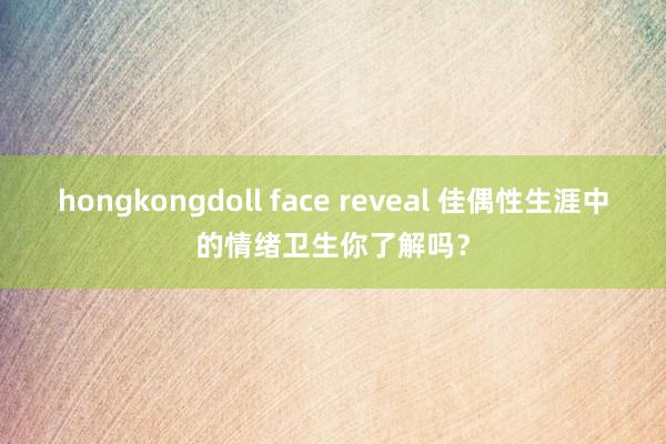 hongkongdoll face reveal 佳偶性生涯中的情绪卫生你了解吗？