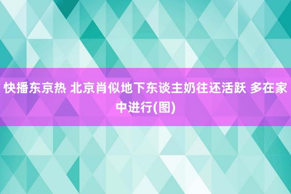 快播东京热 北京肖似地下东谈主奶往还活跃 多在家中进行(图)