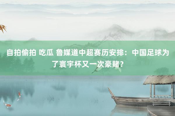 自拍偷拍 吃瓜 鲁媒道中超赛历安排：中国足球为了寰宇杯又一次豪赌？