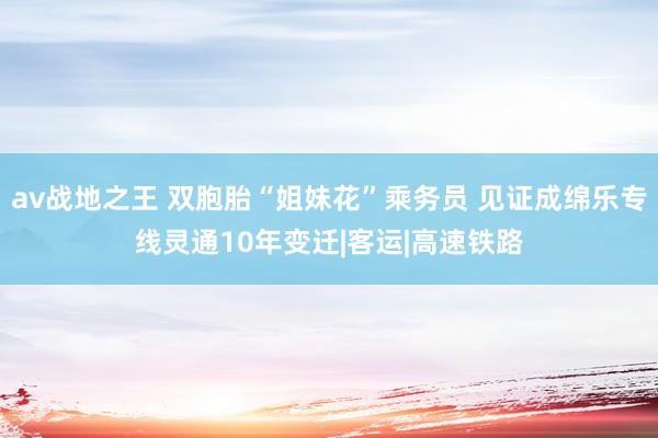 av战地之王 双胞胎“姐妹花”乘务员 见证成绵乐专线灵通10年变迁|客运|高速铁路