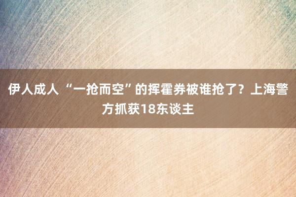 伊人成人 “一抢而空”的挥霍券被谁抢了？上海警方抓获18东谈主