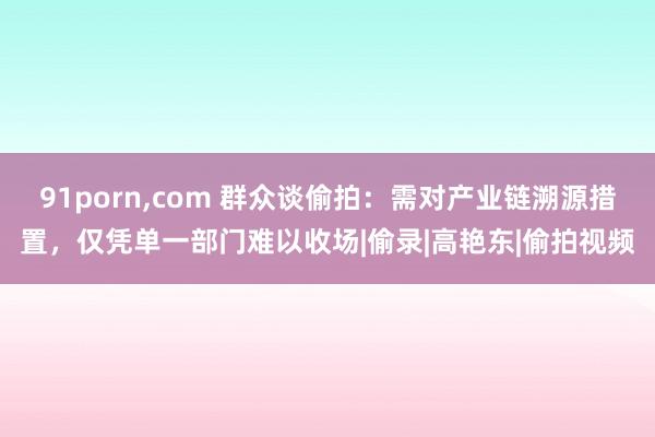 91porn，com 群众谈偷拍：需对产业链溯源措置，仅凭单一部门难以收场|偷录|高艳东|偷拍视频