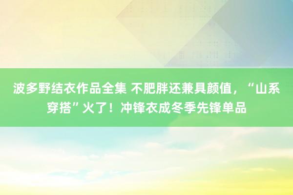 波多野结衣作品全集 不肥胖还兼具颜值，“山系穿搭”火了！冲锋衣成冬季先锋单品