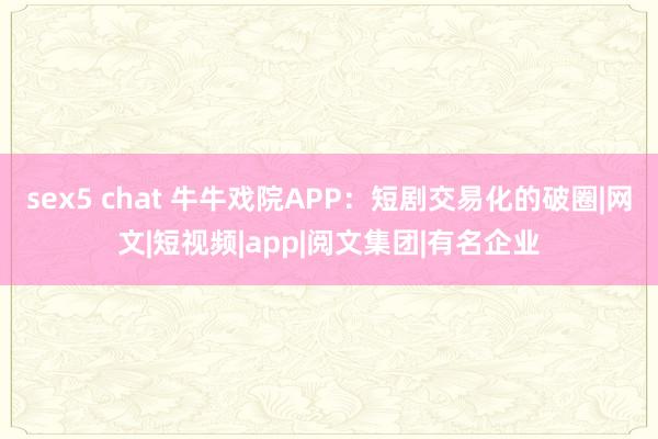 sex5 chat 牛牛戏院APP：短剧交易化的破圈|网文|短视频|app|阅文集团|有名企业